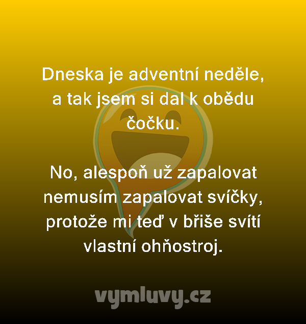 Dneska je adventní neděle, a tak jsem si dal k obědu čočku.

No, alespoň už zapalovat nemusím zapalovat svíčky, protože mi teď v břiše svítí vlastní ohňostroj.