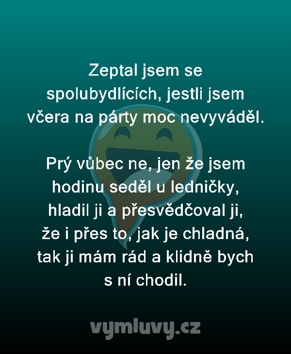 Zeptal jsem se spolubydlících, jestli jsem včera na párty moc nevyváděl.

Prý vůbec ne, jen že jsem hodinu seděl u ledničky, hladil ji a přesvědčoval ji, že i přes to, jak je chladná, tak ji mám rád a klidně bych s ní chodil.