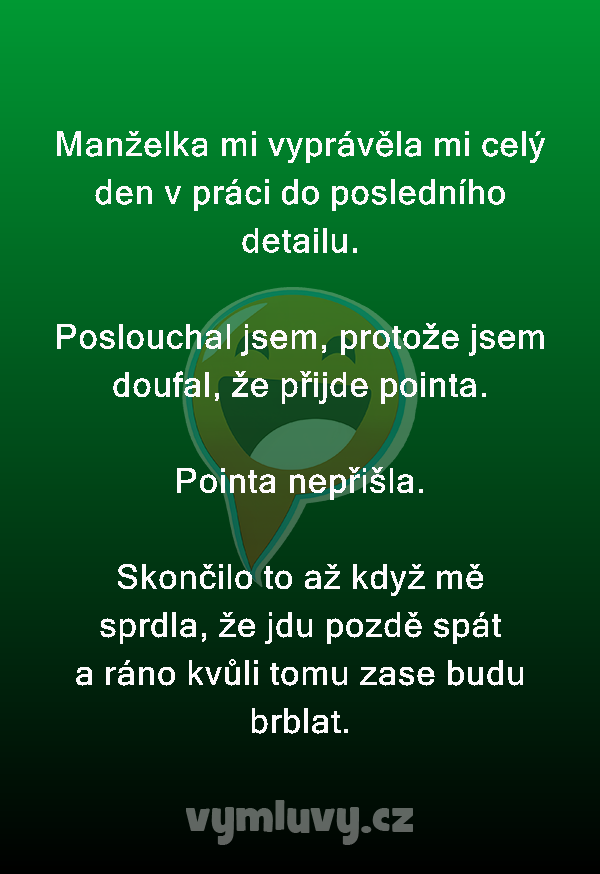 Manželka mi vyprávěla mi celý den v práci do posledního detailu.

Poslouchal jsem, protože jsem doufal, že přijde pointa.

Pointa nepřišla.

Skončilo to až když mě sprdla, že jdu pozdě spát a ráno kvůli tomu zase budu brblat.