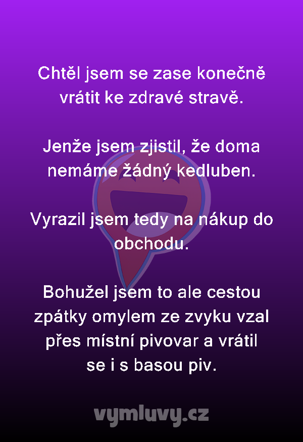 Chtěl jsem se zase konečně vrátit ke zdravé stravě.

Jenže jsem zjistil, že doma nemáme žádný kedluben.

Vyrazil jsem tedy na nákup do obchodu.

Bohužel jsem to ale cestou zpátky omylem ze zvyku vzal přes místní pivovar a vrátil se i s basou piv. 