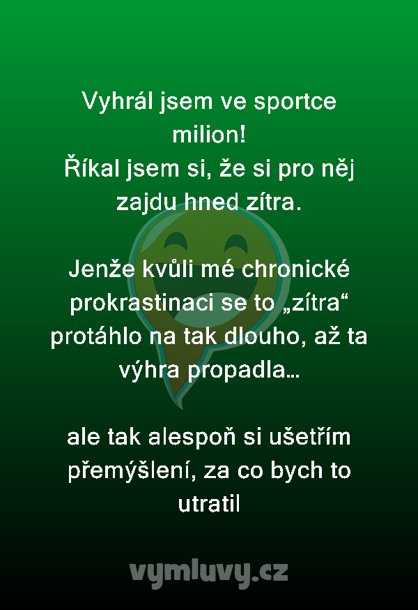 Vyhrál jsem ve sportce milion!
Říkal jsem si, že si pro něj zajdu hned zítra.

Jenže kvůli mé chronické prokrastinaci se to „zítra“ protáhlo na tak dlouho, až ta výhra propadla… 

ale tak alespoň si ušetřím přemýšlení, za co bych to utratil