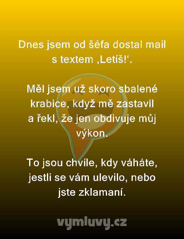 Dnes jsem od šéfa dostal mail s textem ‚Letíš!‘.

Měl jsem už skoro sbalené krabice, když mě zastavil a řekl, že jen obdivuje můj výkon.

To jsou chvíle, kdy váháte, jestli se vám ulevilo, nebo jste zklamaní.