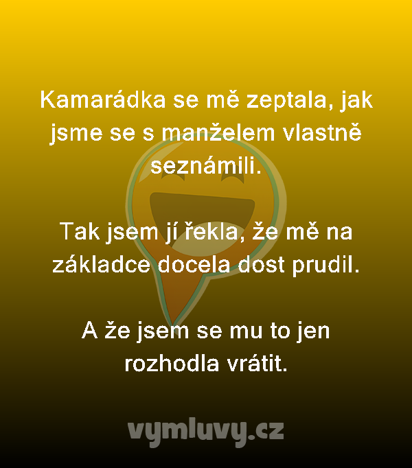 Kamarádka se mě zeptala, jak jsme se s manželem vlastně seznámili.

Tak jsem jí řekla, že mě na základce docela dost prudil.

A že jsem se mu to jen rozhodla vrátit. 