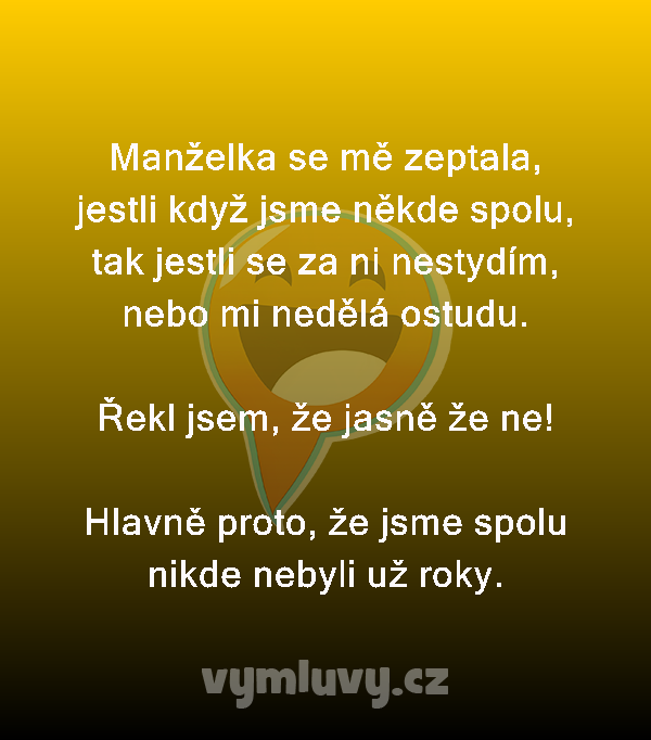Manželka se mě zeptala, jestli když jsme někde spolu, tak jestli se za ni nestydím, nebo mi nedělá ostudu.

Řekl jsem, že jasně že ne!

Hlavně proto, že jsme spolu nikde nebyli už roky.