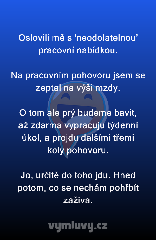 Oslovili mě s 'neodolatelnou' pracovní nabídkou.

Na pracovním pohovoru jsem se zeptal na výši mzdy.

O tom ale prý budeme bavit, až zdarma vypracuju týdenní úkol, a projdu dalšími třemi koly pohovoru.

Jo, určitě do toho jdu. Hned potom, co se nechám pohřbít zaživa.