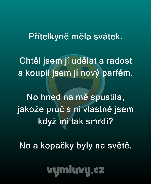 Přítelkyně měla svátek.

Chtěl jsem jí udělat a radost a koupil jsem jí nový parfém.

No hned na mě spustila, jakože proč s ní vlastně jsem když mi tak smrdí?
No a kopačky byly na světě.