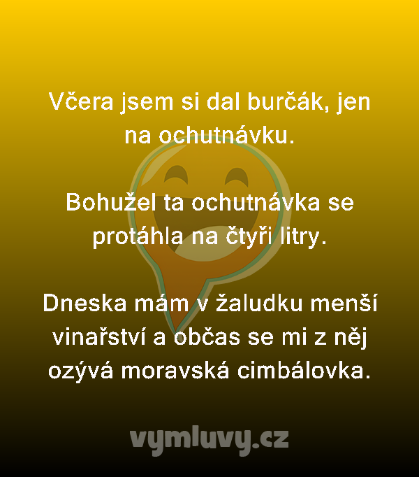 Včera jsem si dal burčák, jen na ochutnávku.

Bohužel ta ochutnávka se protáhla na čtyři litry.

Dneska mám v žaludku menší vinařství a občas se mi z něj ozývá moravská cimbálovka.