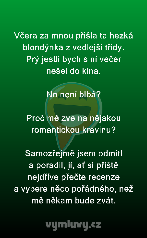 Včera za mnou přišla ta hezká blondýnka z vedlejší třídy. Prý jestli bych s ní večer nešel do kina.

No není blbá?

Proč mě zve na nějakou romantickou kravinu?

Samozřejmě jsem odmítl a poradil, jí, ať si příště nejdříve přečte recenze a vybere něco pořádného, než mě někam bude zvát.