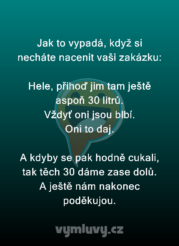 Jak to vypadá, když si necháte nacenit vaši zakázku:

Hele, přihoď jim tam ještě aspoň 30 litrů.
Vždyť oni jsou blbí.
Oni to daj.

A kdyby se pak hodně cukali, tak těch 30 dáme zase dolů.
A ještě nám nakonec poděkujou.