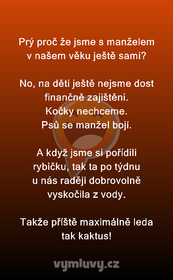 Prý proč že jsme s manželem v našem věku ještě sami?

No, na děti ještě nejsme dost finančně zajištěni.
Kočky nechceme.
Psů se manžel bojí.

A když jsme si pořídili rybičku, tak ta po týdnu u nás raději dobrovolně vyskočila z vody.

Takže příště maximálně leda tak kaktus!
