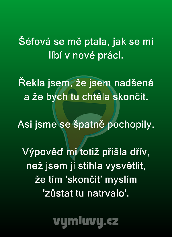 Šéfová se mě ptala, jak se mi líbí v nové práci.

Řekla jsem, že jsem nadšená a že bych tu chtěla skončit.

Asi jsme se špatně pochopily.

Výpověď mi totiž přišla dřív, než jsem jí stihla vysvětlit, že tím 'skončit' myslím 'zůstat tu natrvalo'.