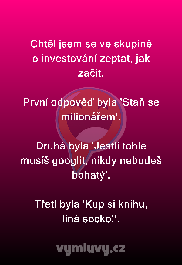 Chtěl jsem se ve skupině o investování zeptat, jak začít.

První odpověď byla 'Staň se milionářem'.

Druhá byla 'Jestli tohle musíš googlit, nikdy nebudeš bohatý'.

Třetí byla 'Kup si knihu, líná socko!'.